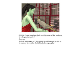 SALLY: On the other hand, Rudy is still doing great! Do you know
how long cockatoos live?
Sorry, no.
SALLY: That’s okay. We’ll be glad to have him around as long as
he wants to stay. (tickles Rudy) Thanks for stopping by!
 