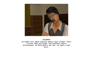 GOLDBERG
As bubbe volt gehat beytsim gevain mayn zaideh! [This
     is both rude and crude, and everyone reacts
 accordingly] If Thornleaf’s got her, we need a real
                         plan.
 