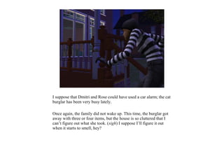I suppose that Dmitri and Rose could have used a car alarm; the cat
burglar has been very busy lately.

Once again, the family did not wake up. This time, the burglar got
away with three or four items, but the house is so cluttered that I
can’t figure out what she took. (sigh) I suppose I’ll figure it out
when it starts to smell, hey?
 