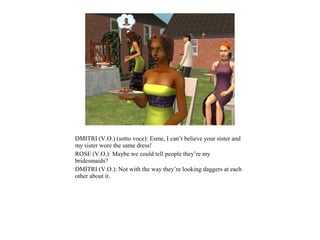 DMITRI (V.O.) (sotto voce): Esme, I can’t believe your sister and
my sister wore the same dress!
ROSE (V.O.): Maybe we could tell people they’re my
bridesmaids?
DMITRI (V.O.): Not with the way they’re looking daggers at each
other about it.
 