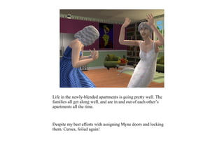 Life in the newly-blended apartments is going pretty well. The
families all get along well, and are in and out of each other’s
apartments all the time.



Despite my best efforts with assigning Myne doors and locking
them. Curses, foiled again!
 