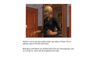 Which is not to say that clothes didn’t get taken off later. We’re
talking a pair of Family Sims here.

Both Rose and Dmitri are thrilled about this new development, and
we will get to meet said development next time.
 