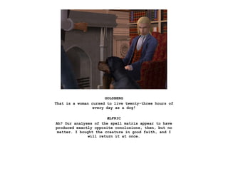 GOLDBERG
That is a woman cursed to live twenty-three hours of
                 every day as a dog!

                        ÆLFRIC
Ah? Our analyses of the spell matrix appear to have
produced exactly opposite conclusions, then, but no
 matter. I bought the creature in good faith, and I
               will return it at once.
 