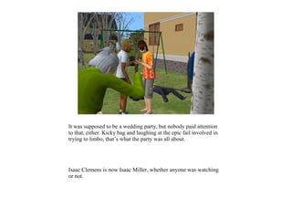 It was supposed to be a wedding party, but nobody paid attention
to that, either. Kicky bag and laughing at the epic fail involved in
trying to limbo, that’s what the party was all about.




Isaac Clemens is now Isaac Miller, whether anyone was watching
or not.
 