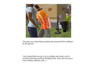 The party was a Roof-Raiser despite the unseemly PDA exhibited
by the grooms.




I also learned that you can’t cut a wedding cake unless you’re
actually throwing an official Wedding Party. Since this was just a
luau, nobody could haz caek. :(
 