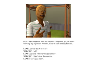 But it’s what happened after the luau that’s important. (If you were
following my Myshuno! Prompts, this will seem awfully familiar.)

ISAAC: Answer me: Yes or no?
FREDERIC: Huh?
ISAAC (repeats): “Answer me: yes or no?”
FREDERIC: I didn’t hear the question.
ISAAC: I know you didn’t.
 