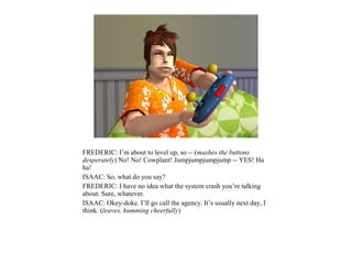 FREDERIC: I’m about to level up, so -- (mashes the buttons
desperately) No! No! Cowplant! Jumpjumpjumpjump -- YES! Ha
ha!
ISAAC: So, what do you say?
FREDERIC: I have no idea what the system crash you’re talking
about. Sure, whatever.
ISAAC: Okey-doke. I’ll go call the agency. It’s usually next day, I
think. (leaves, humming cheerfully)
 