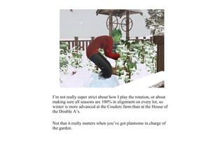 I’m not really super strict about how I play the rotation, or about
making sure all seasons are 100% in alignment on every lot, so
winter is more advanced at the Couderc farm than at the House of
the Double A’s.

Not that it really matters when you’ve got plantsims in charge of
the garden.
 