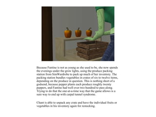 Because Fantine is not as young as she used to be, she now spends
the evenings under the grow lights, using the produce packing
station from SimWardrobe to pack up much of her inventory. The
packing station bundles vegetables in crates of six to twelve items,
depending on the produce in question. This is nothing short of a
godsend, because pepper plants each produce roughly twenty
peppers, and Fantine had well over two hundred to pass along.
Trying to do that the one-at-a-time way that the game allows is a
sure way to end up with carpal tunnel syndrome.

Chant is able to unpack any crate and have the individual fruits or
vegetables in his inventory again for restocking.
 