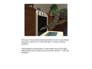 Of course, I’m not really expecting Fantine to need to pass things
along for a while yet; it’s more that there’s no harm in being
prepared.

And speaking of preparedness, Chant spends most of the night
baking either pies or cakes to sell, since both sell like -- well, like
hotcakes!
 