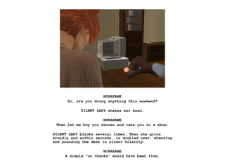 MURAKAME
      So, are you doing anything this weekend?

            SILENT LADY shakes her head.

                      MURAKAME
 Then let me buy you dinner and take you to a show.

SILENT LADY blinks several times. Then she grins
broadly and within seconds, is doubled over, wheezing
and pounding the desk in silent hilarity.

                      MURAKAME
     A simple “no thanks” would have been fine.
 