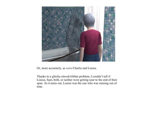 Or, more accurately, as were Charlie and Louise.

Thanks to a glitchy-slaved-lifebar problem, I couldn’t tell if
Louise, Sam, both, or neither were getting near to the end of their
span. As it turns out, Louise was the one who was running out of
time.
 