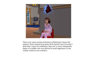 There were some exciting milestones at Buttercup’s house this
rotation. Penny learned to go potty all by herself, and if you don’t
think that’s cause for celebration, then you’ve never changed the
diaper of a toddler who was allowed as much applesauce as she
wanted, whenever she wanted it.
 