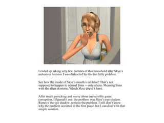 I ended up taking very few pictures of this household after Skye’s
makeover because I was distracted by this fun little problem.

See how the inside of Skye’s mouth is all blue? That’s not
supposed to happen to normal Sims -- only aliens. Meaning Sims
with the alien skintone. Which Skye doesn’t have.

After much panicking and worry about irreversible game
corruption, I figured it out: the problem was Skye’s eye shadow.
Remove the eye shadow, remove the problem. I still don’t know
why the problem occurred in the first place, but I can deal with that
simple solution.
 