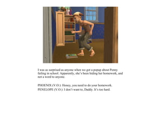 I was as surprised as anyone when we got a popup about Penny
failing in school. Apparently, she’s been hiding her homework, and
not a word to anyone.

PHOENIX (V.O.): Honey, you need to do your homework.
PENELOPE (V.O.): I don’t want to, Daddy. It’s too hard.
 