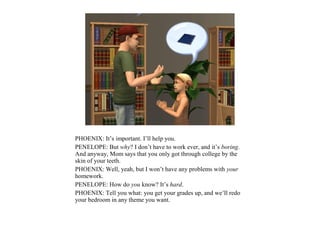 PHOENIX: It’s important. I’ll help you.
PENELOPE: But why? I don’t have to work ever, and it’s boring.
And anyway, Mom says that you only got through college by the
skin of your teeth.
PHOENIX: Well, yeah, but I won’t have any problems with your
homework.
PENELOPE: How do you know? It’s hard.
PHOENIX: Tell you what: you get your grades up, and we’ll redo
your bedroom in any theme you want.
 