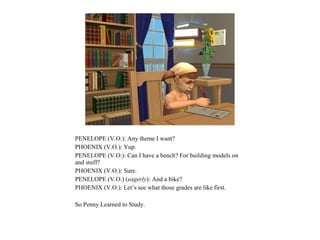 PENELOPE (V.O.): Any theme I want?
PHOENIX (V.O.): Yup.
PENELOPE (V.O.): Can I have a bench? For building models on
and stuff?
PHOENIX (V.O.): Sure.
PENELOPE (V.O.) (eagerly): And a bike?
PHOENIX (V.O.): Let’s see what those grades are like first.

So Penny Learned to Study.
 