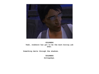 GOLDBERG
  Yeah, stakeout has got to be the most boring job
                        ever.

Something darts through the shadows.

                       GOLDBERG
                     Gottagobye.
 