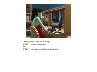 Hi Sally! What’s new and exciting?
SALLY: Nothing in particular.
No?
SALLY: Nope. Very straightforward right now.
 