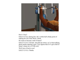 How’s Troy?
SALLY (V.O.): Doing fine. He’s within half a Body point of
making his Life Time Want, I think.
He wants to become a hall of famer?
SALLY (V.O.): Uh-huh. And after he retires, we’ve been talking
about maybe opening a gym. Troy figures that if it’s got a hall of
famer’s name on it, it’ll do well.
Well, best of luck to you!
SALLY (V.O.): Thanks.
 