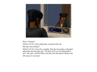 How’s Tamara?
SALLY (V.O.): Also doing fine, except for the zits.
She has a lot of them?
SALLY (V.O.): Very few, actually. But she sure makes a big deal
about the ones she does get. “No boys will ever be interested in
me!” she says. I tell her that’s not true, but she doesn’t believe me.
Of course it’s not true!
 