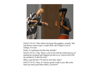 SALLY (V.O.): They follow her home like puppies, actually. She
just doesn’t seem to get it. (sigh) Well, she’ll figure it out in
college, I’m sure.
Golly, is it getting to be that time already?
SALLY (V.O.): Yup. There’s a lot to do with the whole process of
getting her accepted and shipped out and so on. (theatrically) Oh
my goodness! Is that the time?
Okay, I get the hint. I’ll stop by next time, okay?
SALLY (V.O.): Sure. It’s always good to talk to you. But some
times are more good than others, you know?
 