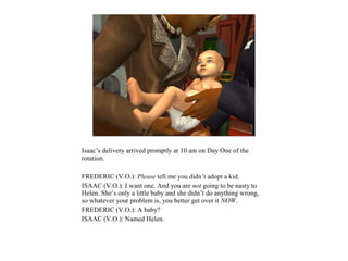 Isaac’s delivery arrived promptly at 10 am on Day One of the
rotation.

FREDERIC (V.O.): Please tell me you didn’t adopt a kid.
ISAAC (V.O.): I want one. And you are not going to be nasty to
Helen. She’s only a little baby and she didn’t do anything wrong,
so whatever your problem is, you better get over it NOW.
FREDERIC (V.O.): A baby?
ISAAC (V.O.): Named Helen.
 