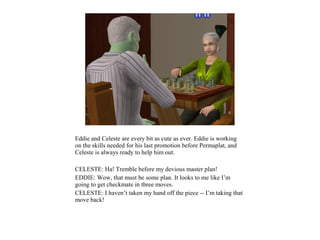 Eddie and Celeste are every bit as cute as ever. Eddie is working
on the skills needed for his last promotion before Permaplat, and
Celeste is always ready to help him out.

CELESTE: Ha! Tremble before my devious master plan!
EDDIE: Wow, that must be some plan. It looks to me like I’m
going to get checkmate in three moves.
CELESTE: I haven’t taken my hand off the piece -- I’m taking that
move back!
 