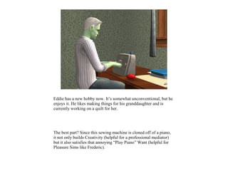 Eddie has a new hobby now. It’s somewhat unconventional, but he
enjoys it. He likes making things for his granddaughter and is
currently working on a quilt for her.




The best part? Since this sewing machine is cloned off of a piano,
it not only builds Creativity (helpful for a professional mediator)
but it also satisfies that annoying “Play Piano” Want (helpful for
Pleasure Sims like Frederic).
 
