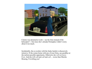 Celeste was demoted at work -- see the limo instead of the
helicopter? -- but since she’s already Permaplat, I didn’t worry
about it too much.



Incidentally, the co-worker with the funky hairdo is obsessively
intrusive. If she comes home with any of your Sims, say goodbye at
the earliest possible opportunity. Otherwise she will not leave.
Ever. And she will call and call and call… worse than Marsha
Bruenig, I’m telling you!
 
