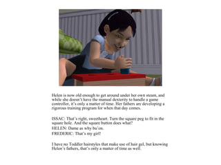 Helen is now old enough to get around under her own steam, and
while she doesn’t have the manual dexterity to handle a game
controller, it’s only a matter of time. Her fathers are developing a
rigorous training program for when that day comes.

ISSAC: That’s right, sweetheart. Turn the square peg to fit in the
square hole. And the square button does what?
HELEN: Dame as why bu’on.
FREDERIC: That’s my girl!

I have no Toddler hairstyles that make use of hair gel, but knowing
Helen’s fathers, that’s only a matter of time as well.
 