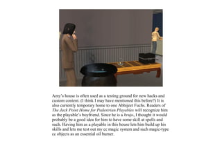 Amy’s house is often used as a testing ground for new hacks and
custom content. (I think I may have mentioned this before?) It is
also currently temporary home to one Abhijeet Fuchs. Readers of
The Jack Point Home for Pedestrian Playables will recognize him
as the playable’s boyfriend. Since he is a brujo, I thought it would
probably be a good idea for him to have some skill at spells and
such. Having him as a playable in this house lets him build up his
skills and lets me test out my cc magic system and such magic-type
cc objects as an essential oil burner.
 
