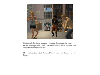 Fortunately, having a temporary boarder sleeping on the couch
(when he sleeps at all) hasn’t disrupted life too much. Bryan is still
able to have his friends over.

His best friends are both female. I’m not sure what that says about
him…
 