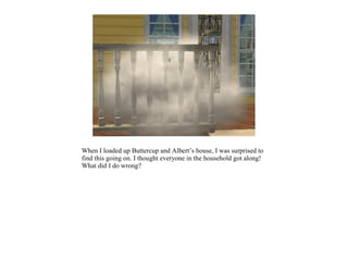 When I loaded up Buttercup and Albert’s house, I was surprised to
find this going on. I thought everyone in the household got along!
What did I do wrong?
 