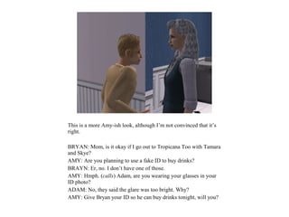 This is a more Amy-ish look, although I’m not convinced that it’s
right.

BRYAN: Mom, is it okay if I go out to Tropicana Too with Tamara
and Skye?
AMY: Are you planning to use a fake ID to buy drinks?
BRAYN: Er, no. I don’t have one of those.
AMY: Hmph. (calls) Adam, are you wearing your glasses in your
ID photo?
ADAM: No, they said the glare was too bright. Why?
AMY: Give Bryan your ID so he can buy drinks tonight, will you?
 