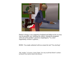 Dmitri is being a very supportive husband and father-to-be in every
way he possibly can: cleaning the catbox, loaning his pregnant
wife one of his mother’s precious snapdragons,* or, most
importantly in Rose’s opinion…


ROSE: You made schnitzel with ice cream for me? You darling!



*By “mother,” of course, I mean Tirtha. You may recall that Dmitri’s mother-
by-blood Trixie had no talent with flowers.
 