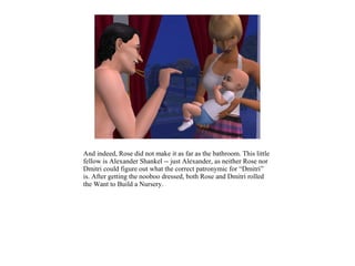 And indeed, Rose did not make it as far as the bathroom. This little
fellow is Alexander Shankel -- just Alexander, as neither Rose nor
Dmitri could figure out what the correct patronymic for “Dmitri”
is. After getting the nooboo dressed, both Rose and Dmitri rolled
the Want to Build a Nursery.
 