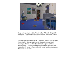 Okay, so they only rolled the Wants to Buy A Bunch Of Specific
Baby Stuff. I consider that equivalent to Build A Nursery, so I did.



The crib, by HugeLunatic on MTS, seems to conflict with the baby
clothes hack. I was never able to put Alexander to bed in it --
clicking on the crib would only offer me the option to “Dress
Alexander In…” (A particularly pointless option, as he only has
one option: Everyday.) The regular crib works just fine, though, so
that’s what he has now.
 