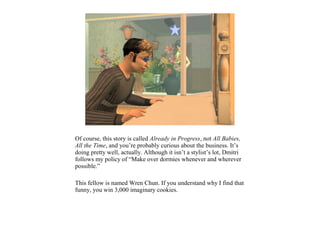 Of course, this story is called Already in Progress, not All Babies,
All the Time, and you’re probably curious about the business. It’s
doing pretty well, actually. Although it isn’t a stylist’s lot, Dmitri
follows my policy of “Make over dormies whenever and wherever
possible.”

This fellow is named Wren Chun. If you understand why I find that
funny, you win 3,000 imaginary cookies.
 