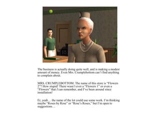 The business is actually doing quite well, and is making a modest
amount of money. Even Mrs. Crumplebottom can’t find anything
to complain about.

MRS. CRUMPLEBOTTOM: The name of this store is “Flowers
2”? How stupid! There wasn’t ever a “Flowers 1” or even a
“Flowers” that I can remember, and I’ve been around since
installation!

Er, yeah… the name of the lot could use some work. I’m thinking
maybe “Roses by Rose” or “Rose’s Roses,” but I’m open to
suggestions…
 