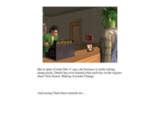 But in spite of what Mrs. C says, the business is really ticking
along nicely. Dmitri has even learned what each key on the register
does! Next lesson: Making Accurate Change.




And seeing Chant there reminds me…
 