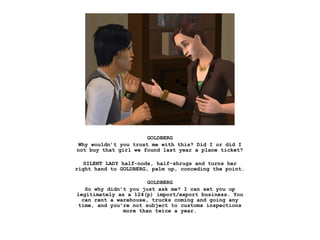 GOLDBERG
 Why wouldn’t you trust me with this? Did I or did I
not buy that girl we found last year a plane ticket?

   SILENT LADY half-nods, half-shrugs and turns her
right hand to GOLDBERG, palm up, conceding the point.

                       GOLDBERG
   So why didn’t you just ask me? I can set you up
legitimately as a 124(p) import/export business. You
  can rent a warehouse, trucks coming and going any
 time, and you’re not subject to customs inspections
               more than twice a year.
 