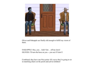 Oliver and Oakapple are finally old enough to fulfill my vision of
them.



OAKAPPLE: Hey, you… kids! Get… off my lawn!
OLIVER: I’ll turn the hose on you -- you see if I don’t!



Combined, they have one Nice point. Of course they’re going to sit
in matching chairs on the porch and yell at children!
 