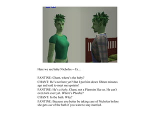 Here we see baby Nicholas -- Er…

FANTINE: Chant, where’s the baby?
CHANT: He’s not here yet? But I put him down fifteen minutes
ago and said to meet me upstairs!
FANTINE: He’s a baby, Chant, not a Plantsim like us. He can’t
even turn over yet. Where’s Phoebe?
CHANT: In the bath. Why?
FANTINE: Because you better be taking care of Nicholas before
she gets out of the bath if you want to stay married.
 