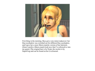 First thing in the morning, Skye got a very minor makeover: her
blue eyeshadow was switched out for different blue eyeshadow,
and I gave her a more Maxis-matchy version of her hairstyle.
(Since I prefer a Maxis-match look now that I’ve allowed cc into
my game.) The original hair is by Nouk; the recolor is by
SuperFrog and can be found on her LiveJournal.
 