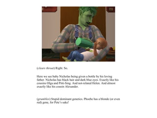 (clears throat) Right. So.

Here we see baby Nicholas being given a bottle by his loving
father. Nicholas has black hair and dark blue eyes. Exactly like his
cousins Olga and Pitti-Sing. And not-related Helen. And almost
exactly like his cousin Alexander.



(grumbles) Stupid dominant genetics. Phoebe has a blonde (or even
red) gene, for Pete’s sake!
 