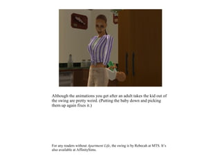 Although the animations you get after an adult takes the kid out of
the swing are pretty weird. (Putting the baby down and picking
them up again fixes it.)




For any readers without Apartment Life, the swing is by Rebecah at MTS. It’s
also available at AffinitySims.
 
