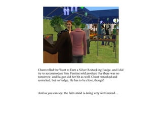 Chant rolled the Want to Earn a Silver Restocking Badge, and I did
try to accommodate him. Fantine sold produce like there was no
tomorrow, and Saigon did her bit as well. Chant restocked and
restocked, but no badge. He has to be close, though!



And as you can see, the farm stand is doing very well indeed…
 