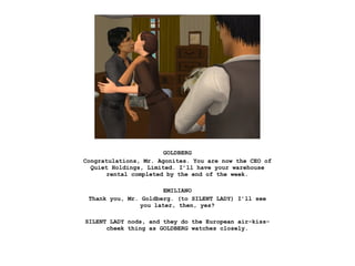 GOLDBERG
Congratulations, Mr. Agonites. You are now the CEO of
  Quiet Holdings, Limited. I’ll have your warehouse
       rental completed by the end of the week.

                       EMILIANO
 Thank you, Mr. Goldberg. (to SILENT LADY) I’ll see
                you later, then, yes?

SILENT LADY nods, and they do the European air-kiss-
      cheek thing as GOLDBERG watches closely.
 