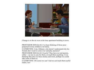Change is in the air over at the lone apartment building in town.

PROFESSOR DOUGLAS: I’ve been thinking of those poor
perpetual townie children a lot lately.
CATHRYNNE: Like Abhijeet, who doesn’t understand why his
friends don’t want to come over and play anymore?
PROFESSOR DOUGLAS: Exactly! They have no real parents,
either -- no one to care for them, or teach them anything. I was
thinking that since we have money and room, perhaps we could
take some of them in.
CATHRYNNE: Of course we can! And we can teach them useful
trades, too!
 